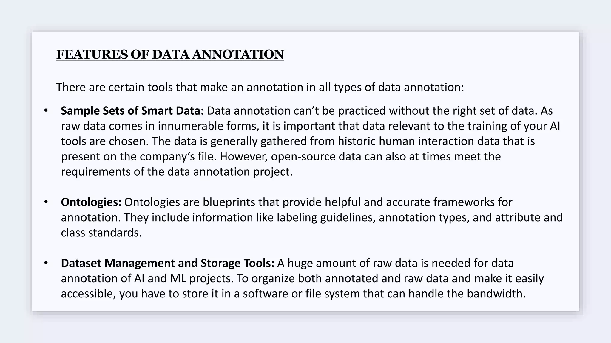 FEATURES OF DATA ANNOTATION
There are certain tools that make an annotation in all types of data annotation:
• Sample Sets of Smart Data: Data annotation can’t be practiced without the right set of data. As
raw data comes in innumerable forms, it is important that data relevant to the training of your AI
tools are chosen. The data is generally gathered from historic human interaction data that is
present on the company’s file. However, open-source data can also at times meet the
requirements of the data annotation project.
• Ontologies: Ontologies are blueprints that provide helpful and accurate frameworks for
annotation. They include information like labeling guidelines, annotation types, and attribute and
class standards.
• Dataset Management and Storage Tools: A huge amount of raw data is needed for data
annotation of AI and ML projects. To organize both annotated and raw data and make it easily
accessible, you have to store it in a software or file system that can handle the bandwidth.
 