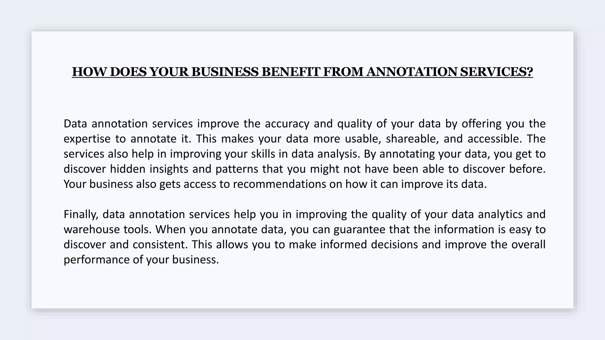 HOW DOES YOUR BUSINESS BENEFIT FROM ANNOTATION SERVICES?
Data annotation services improve the accuracy and quality of your data by offering you the
expertise to annotate it. This makes your data more usable, shareable, and accessible. The
services also help in improving your skills in data analysis. By annotating your data, you get to
discover hidden insights and patterns that you might not have been able to discover before.
Your business also gets access to recommendations on how it can improve its data.
Finally, data annotation services help you in improving the quality of your data analytics and
warehouse tools. When you annotate data, you can guarantee that the information is easy to
discover and consistent. This allows you to make informed decisions and improve the overall
performance of your business.
 