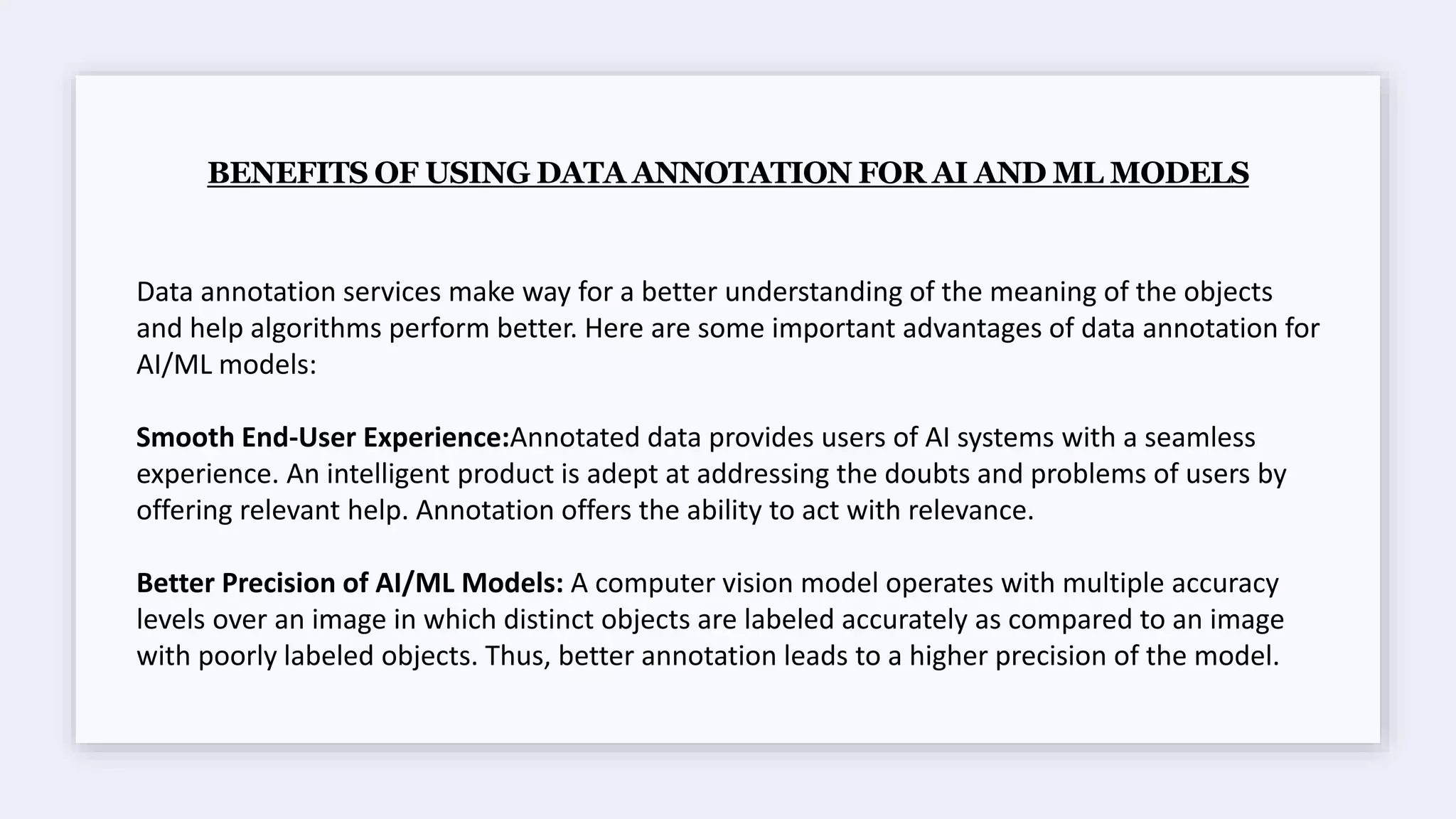 BENEFITS OF USING DATA ANNOTATION FOR AI AND ML MODELS
Data annotation services make way for a better understanding of the meaning of the objects
and help algorithms perform better. Here are some important advantages of data annotation for
AI/ML models:
Smooth End-User Experience:Annotated data provides users of AI systems with a seamless
experience. An intelligent product is adept at addressing the doubts and problems of users by
offering relevant help. Annotation offers the ability to act with relevance.
Better Precision of AI/ML Models: A computer vision model operates with multiple accuracy
levels over an image in which distinct objects are labeled accurately as compared to an image
with poorly labeled objects. Thus, better annotation leads to a higher precision of the model.
 