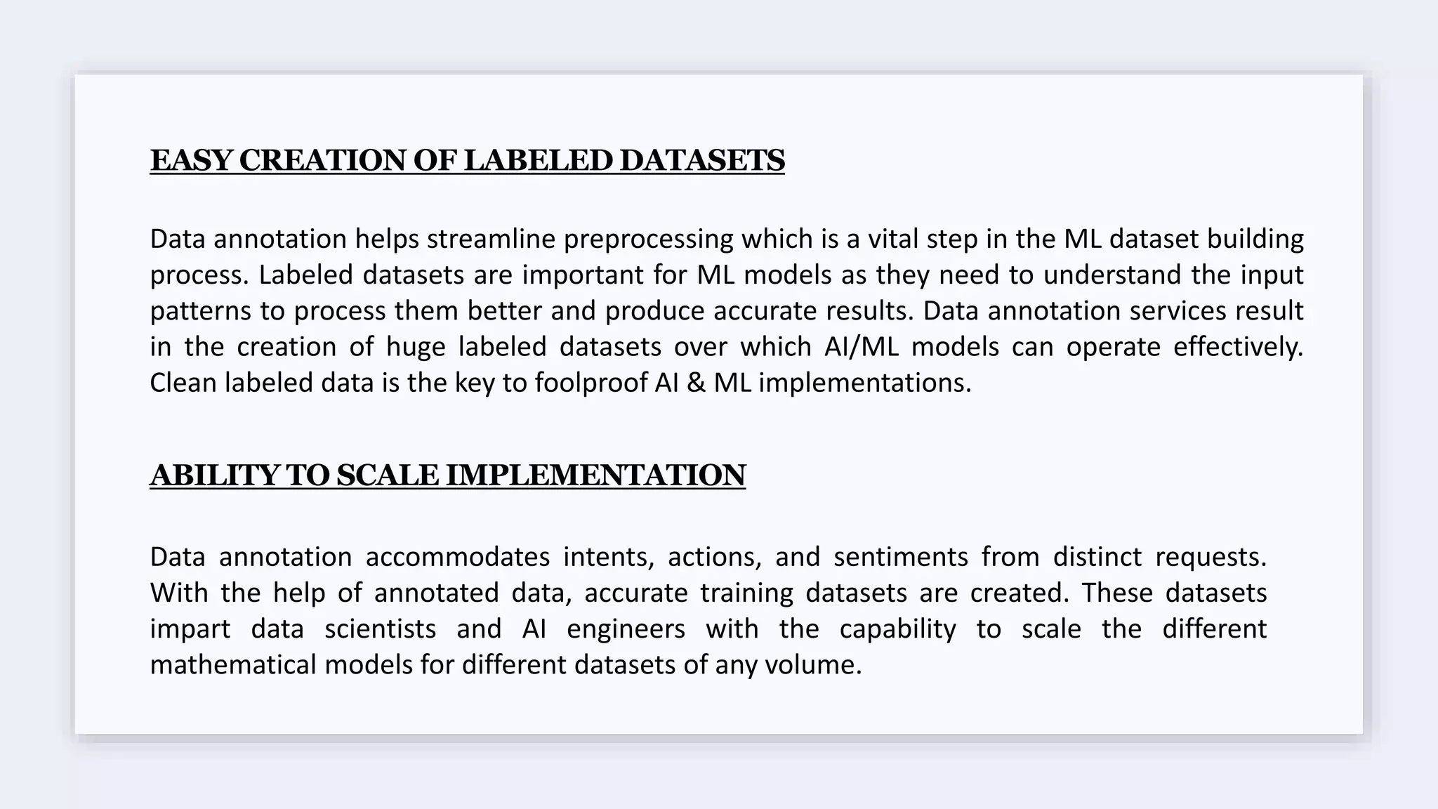 EASY CREATION OF LABELED DATASETS
Data annotation helps streamline preprocessing which is a vital step in the ML dataset building
process. Labeled datasets are important for ML models as they need to understand the input
patterns to process them better and produce accurate results. Data annotation services result
in the creation of huge labeled datasets over which AI/ML models can operate effectively.
Clean labeled data is the key to foolproof AI & ML implementations.
ABILITY TO SCALE IMPLEMENTATION
Data annotation accommodates intents, actions, and sentiments from distinct requests.
With the help of annotated data, accurate training datasets are created. These datasets
impart data scientists and AI engineers with the capability to scale the different
mathematical models for different datasets of any volume.
 