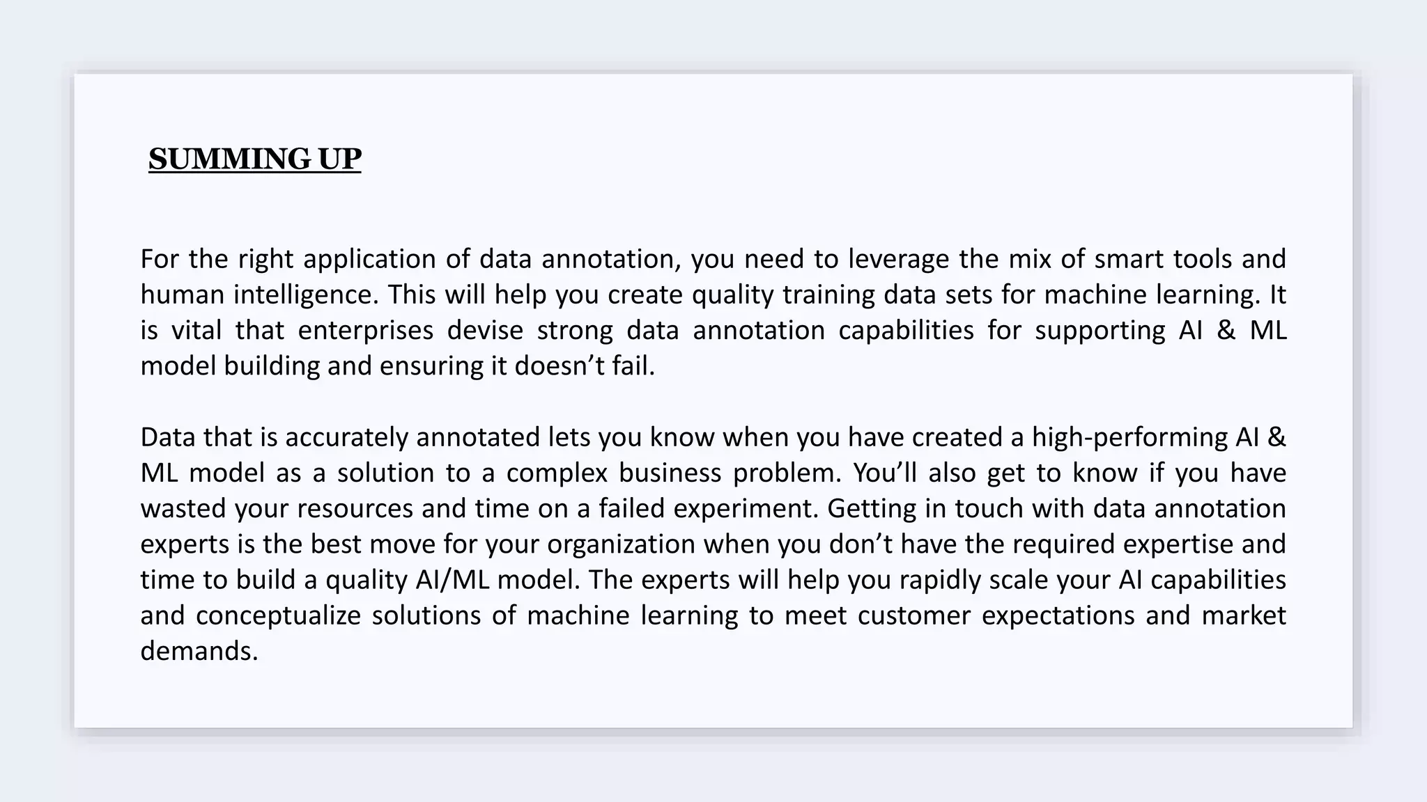 SUMMING UP
For the right application of data annotation, you need to leverage the mix of smart tools and
human intelligence. This will help you create quality training data sets for machine learning. It
is vital that enterprises devise strong data annotation capabilities for supporting AI & ML
model building and ensuring it doesn’t fail.
Data that is accurately annotated lets you know when you have created a high-performing AI &
ML model as a solution to a complex business problem. You’ll also get to know if you have
wasted your resources and time on a failed experiment. Getting in touch with data annotation
experts is the best move for your organization when you don’t have the required expertise and
time to build a quality AI/ML model. The experts will help you rapidly scale your AI capabilities
and conceptualize solutions of machine learning to meet customer expectations and market
demands.
 