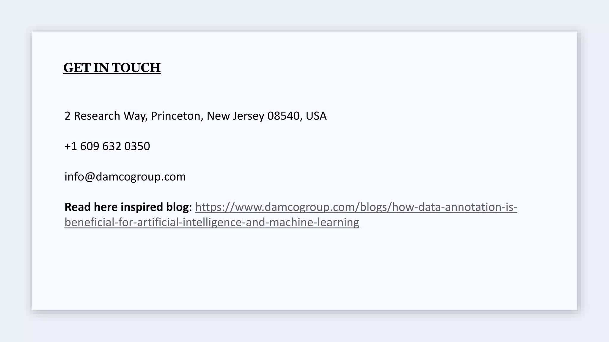 GET IN TOUCH
2 Research Way, Princeton, New Jersey 08540, USA
+1 609 632 0350
info@damcogroup.com
Read here inspired blog: https://www.damcogroup.com/blogs/how-data-annotation-is-
beneficial-for-artificial-intelligence-and-machine-learning
 
