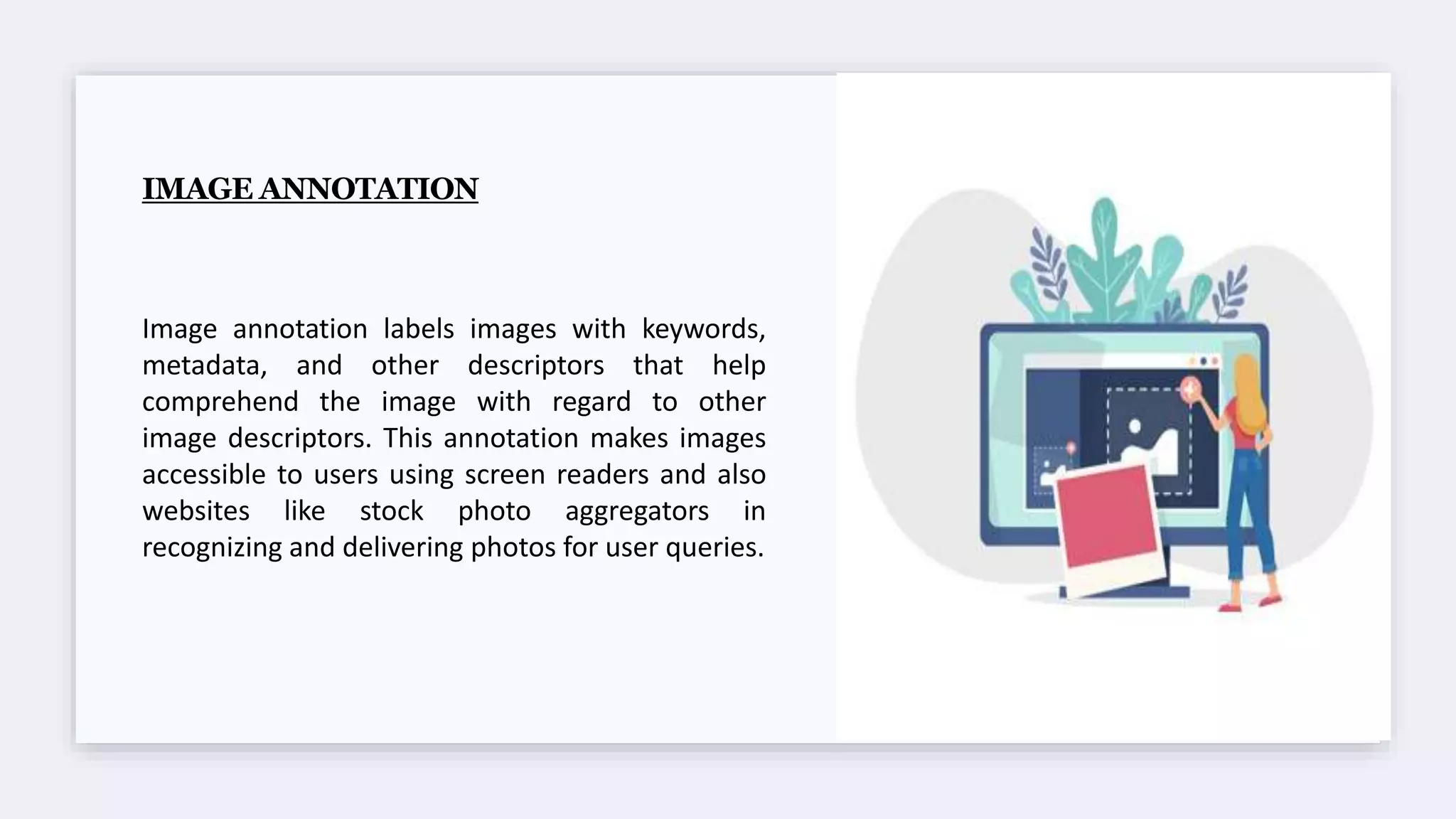 IMAGE ANNOTATION
Image annotation labels images with keywords,
metadata, and other descriptors that help
comprehend the image with regard to other
image descriptors. This annotation makes images
accessible to users using screen readers and also
websites like stock photo aggregators in
recognizing and delivering photos for user queries.
 