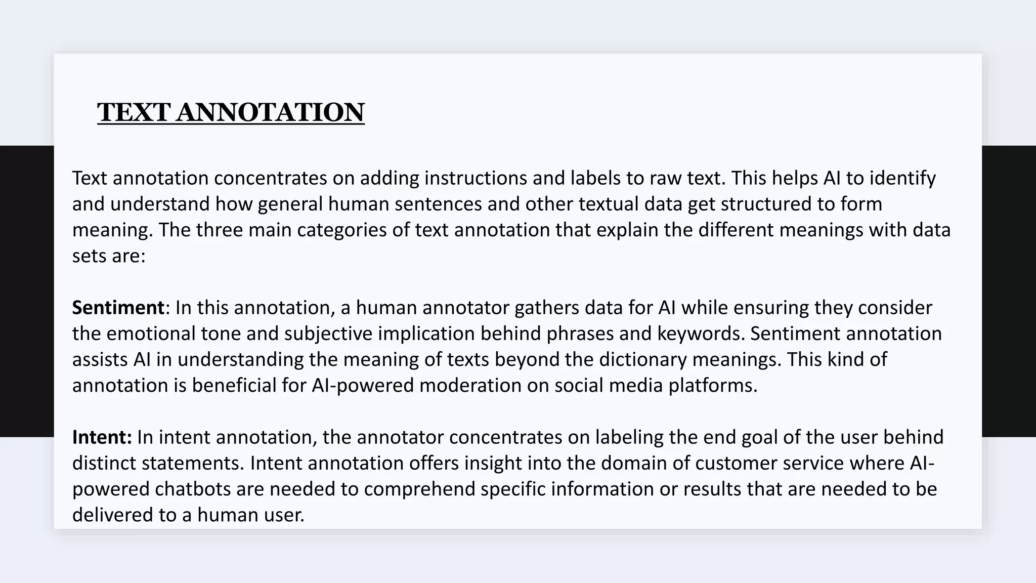 TEXT ANNOTATION
Text annotation concentrates on adding instructions and labels to raw text. This helps AI to identify
and understand how general human sentences and other textual data get structured to form
meaning. The three main categories of text annotation that explain the different meanings with data
sets are:
Sentiment: In this annotation, a human annotator gathers data for AI while ensuring they consider
the emotional tone and subjective implication behind phrases and keywords. Sentiment annotation
assists AI in understanding the meaning of texts beyond the dictionary meanings. This kind of
annotation is beneficial for AI-powered moderation on social media platforms.
Intent: In intent annotation, the annotator concentrates on labeling the end goal of the user behind
distinct statements. Intent annotation offers insight into the domain of customer service where AI-
powered chatbots are needed to comprehend specific information or results that are needed to be
delivered to a human user.
 