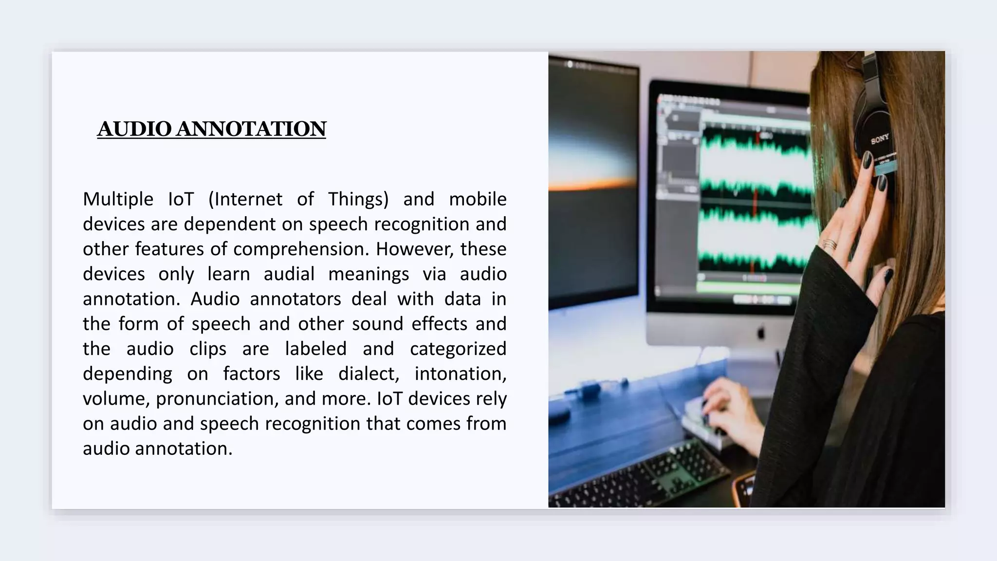 AUDIO ANNOTATION
Multiple IoT (Internet of Things) and mobile
devices are dependent on speech recognition and
other features of comprehension. However, these
devices only learn audial meanings via audio
annotation. Audio annotators deal with data in
the form of speech and other sound effects and
the audio clips are labeled and categorized
depending on factors like dialect, intonation,
volume, pronunciation, and more. IoT devices rely
on audio and speech recognition that comes from
audio annotation.
 