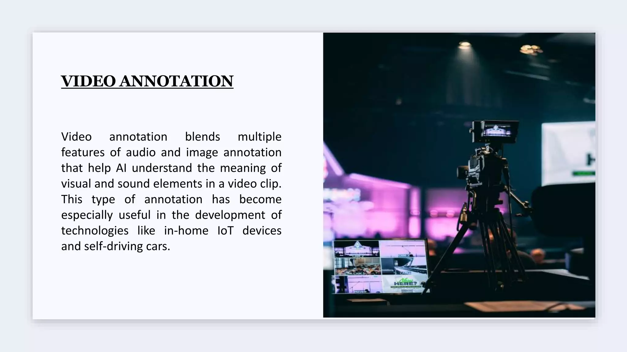 VIDEO ANNOTATION
Video annotation blends multiple
features of audio and image annotation
that help AI understand the meaning of
visual and sound elements in a video clip.
This type of annotation has become
especially useful in the development of
technologies like in-home IoT devices
and self-driving cars.
 