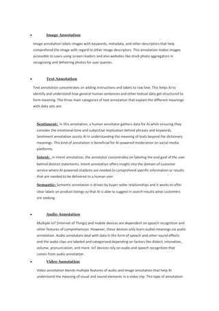 • Image Annotation
Image annotation labels images with keywords, metadata, and other descriptors that help
comprehend the image with regard to other image descriptors. This annotation makes images
accessible to users using screen readers and also websites like stock photo aggregators in
recognizing and delivering photos for user queries.
• Text Annotation
Text annotation concentrates on adding instructions and labels to raw text. This helps AI to
identify and understand how general human sentences and other textual data get structured to
form meaning. The three main categories of text annotation that explain the different meanings
with data sets are:
Sentiment: In this annotation, a human annotator gathers data for AI while ensuring they
consider the emotional tone and subjective implication behind phrases and keywords.
Sentiment annotation assists AI in understanding the meaning of texts beyond the dictionary
meanings. This kind of annotation is beneficial for AI-powered moderation on social media
platforms.
Intent: In intent annotation, the annotator concentrates on labeling the end goal of the user
behind distinct statements. Intent annotation offers insight into the domain of customer
service where AI-powered chatbots are needed to comprehend specific information or results
that are needed to be delivered to a human user.
Semantic: Semantic annotation is driven by buyer-seller relationships and it works to offer
clear labels on product listings so that AI is able to suggest in search results what customers
are seeking.
• Audio Annotation
Multiple IoT (Internet of Things) and mobile devices are dependent on speech recognition and
other features of comprehension. However, these devices only learn audial meanings via audio
annotation. Audio annotators deal with data in the form of speech and other sound effects
and the audio clips are labeled and categorized depending on factors like dialect, intonation,
volume, pronunciation, and more. IoT devices rely on audio and speech recognition that
comes from audio annotation.
• Video Annotation
Video annotation blends multiple features of audio and image annotation that help AI
understand the meaning of visual and sound elements in a video clip. This type of annotation
 