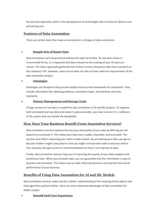 has become especially useful in the development of technologies like in-home IoT devices and
self-driving cars.
Features of Data Annotation
There are certain tools that make an annotation in all types of data annotation:
• Sample Sets of Smart Data
Data annotation can’t be practiced without the right set of data. As raw data comes in
innumerable forms, it is important that data relevant to the training of your AI tools are
chosen. The data is generally gathered from historic human interaction data that is present on
the company’s file. However, open-source data can also at times meet the requirements of the
data annotation project.
• Ontologies
Ontologies are blueprints that provide helpful and accurate frameworks for annotation. They
include information like labeling guidelines, annotation types, and attribute and class
standards.
• Dataset Management and Storage Tools
A huge amount of raw data is needed for data annotation of AI and ML projects. To organize
both annotated and raw data and make it easily accessible, you have to store it in a software
or file system that can handle the bandwidth.
How Does Your Business Benefit From Annotation Services?
Data annotation services improve the accuracy and quality of your data by offering you the
expertise to annotate it. This makes your data more usable, shareable, and accessible. The
services also help in improving your skills in data analysis. By annotating your data, you get to
discover hidden insights and patterns that you might not have been able to discover before.
Your business also gets access to recommendations on how it can improve its data.
Finally, data annotation services help you in improving the quality of your data analytics and
warehouse tools. When you annotate data, you can guarantee that the information is easy to
discover and consistent. This allows you to make informed decisions and improve the overall
performance of your business.
Benefits of Using Data Annotation for AI and ML Models
Data annotation services make way for a better understanding of the meaning of the objects and
help algorithms perform better. Here are some important advantages of data annotation for
AI/ML models:
• Smooth End-User Experience
 