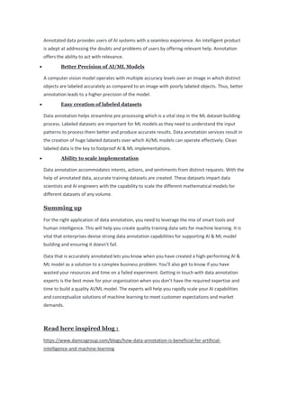 Annotated data provides users of AI systems with a seamless experience. An intelligent product
is adept at addressing the doubts and problems of users by offering relevant help. Annotation
offers the ability to act with relevance.
• Better Precision of AI/ML Models
A computer vision model operates with multiple accuracy levels over an image in which distinct
objects are labeled accurately as compared to an image with poorly labeled objects. Thus, better
annotation leads to a higher precision of the model.
• Easy creation of labeled datasets
Data annotation helps streamline pre processing which is a vital step in the ML dataset building
process. Labeled datasets are important for ML models as they need to understand the input
patterns to process them better and produce accurate results. Data annotation services result in
the creation of huge labeled datasets over which AI/ML models can operate effectively. Clean
labeled data is the key to foolproof AI & ML implementations.
• Ability to scale implementation
Data annotation accommodates intents, actions, and sentiments from distinct requests. With the
help of annotated data, accurate training datasets are created. These datasets impart data
scientists and AI engineers with the capability to scale the different mathematical models for
different datasets of any volume.
Summing up
For the right application of data annotation, you need to leverage the mix of smart tools and
human intelligence. This will help you create quality training data sets for machine learning. It is
vital that enterprises devise strong data annotation capabilities for supporting AI & ML model
building and ensuring it doesn’t fail.
Data that is accurately annotated lets you know when you have created a high-performing AI &
ML model as a solution to a complex business problem. You’ll also get to know if you have
wasted your resources and time on a failed experiment. Getting in touch with data annotation
experts is the best move for your organization when you don’t have the required expertise and
time to build a quality AI/ML model. The experts will help you rapidly scale your AI capabilities
and conceptualize solutions of machine learning to meet customer expectations and market
demands.
Read here inspired blog :
https://www.damcogroup.com/blogs/how-data-annotation-is-beneficial-for-artificial-
intelligence-and-machine-learning
 