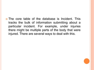    The core table of the database is Incident. This
    tracks the bulk of information submitting about a
    particular incident. For example, under injuries
    there might be multiple parts of the body that were
    injured. There are several ways to deal with this.
 