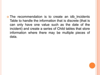    The recommendation is to create an idb_Incidents
    Table to handle the information that is discrete (that is
    can only have one value such as the date of the
    incident) and create a series of Child tables that store
    information where there may be multiple pieces of
    data.
 