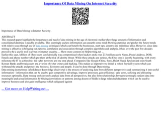 Importance Of Data Mining On Internet Security
Importance of Data Mining in Internet Security
ABSTRACT
This research paper highlight the importance and need of data mining in the age of electronic media where large amount of information and
consolidated database is readily available. This seemingly useless information can unearth some mind–blowing statistics and predict the future trends
with relative ease through use of data mining techniques which can benefit the businesses, start–ups, country and individual alike. However, since data
mining is effective in bringing out patterns, correlation and association through complex algorithms and analysis, it has, over the past few decades
proved to be a useful tool in cyber or internet security. ... Show more content on Helpwriting.net ...
Earlier this year, Million of Ebay user's confidentially was compromised when hackers stole over 233 million user's Name, Postal Address, DOB,
Emails and phone number which put them at the risk of identity threat. While these attacks are serious, the Ebay one is just the beginning, with every
milestone the IT is achievable, the cyber terrorists are one step ahead. Companies like Google China, Sony, Heart Bleed, Epsilon and even South
Korean Banks and broadcasters are a victim of cyber crimes and hacking. This makes us imperative to install a robust firewall system which can
withstand the attacks and protect the business, Economy and people. It can be done through Data mining.
Data mining (sometimes called data or knowledge discovery) is the process of analyzing data from different perspectives and summarizing it into useful
information – information that can be used to gain competitive advantage, improve processes, gain efficiency, save costs, utilizing and allocating
resources optimally. Data mining tools not only analyze data from all perspectives, but also form relationships between seemingly random data into
meaningful and actual information by finding correlations or patterns among dozens of fields in large relational databases which can be used to
improve business and also gain intelligence which safeguard against
... Get more on HelpWriting.net ...
 