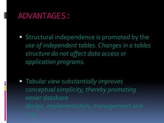 ADVANTAGES:

 Structural independence is promoted by the
  use of independent tables. Changes in a tables
  structure do not affect data access or
  application programs.

 Tabular view substantially improves
  conceptual simplicity, thereby promoting
  easier database
  design, implementation, management and
  use.
 