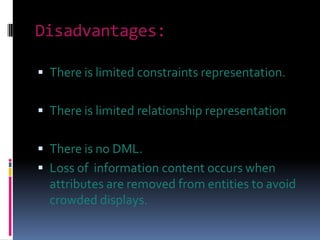 Disadvantages:

 There is limited constraints representation.


 There is limited relationship representation


 There is no DML.
 Loss of information content occurs when
  attributes are removed from entities to avoid
  crowded displays.
 