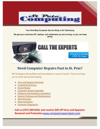 -912495-1052195<br />Your One-Stop Computer Service Shop in St. Petersburg<br /> We get your machines (PC, laptops, and notebooks) up and running, so you can keep going.<br />Need Computer Repairs Fast in St. Pete?<br />We’ll diagnose the problem and recommend a course of action. Trust us to keep you on track and up and running.<br />Virus and Spyware Removal<br />Crashed Hard Drives<br />Screen Repair<br />Computer System Upgrades<br />Software and Hardware Installation<br />System Checkups and Maintenance <br />Data Recovery <br />Slow Computers <br />Computer Diagnostics <br />Call us (727) 369-8181 and receive $20 off Virus and Spyware Removal and Protection www.computerrepairstpete.com<br />-908050-887095Importance of Data Recovery Software or services<br />Data recovery software would work only to recover most of the files, but the arbitrary files are often lost or sometimes overwritten, thus resulting in corruption of the files or inaccessibility. You only need to treat, the program searches quickly and restores deleted or lost data, files to your specified folder.<br />If the system crashes, you can use recovery software to recover data from the edge. With these programs you will not lose your head if it seems to have disappeared up your important files.<br />The effective data recovery software is extremely important for all such data against damage, injury or loss of files to protect may actually be disastrous for the company, and may also lead to losses in terms of benefits and operation Company.<br />Data recovery services are usually performed when the data recovery software on your data or the complexity of the damage to restore data is a measure that special care technician data recovery is necessary.<br />Data recovery software is actually software that individuals or companies have the ability, all data and files that are deleted from the main source for any reason recover. Mainly of the data recovery software today can recover any files that have been vanished due to sudden power surge, virus attack, failed hard disk drive, file corruption, system breakdown, and system power failure or related other reasons.<br />Data recovery software by showing the restoration of information about where the files actually work. Restore all files that are damaged, but a matter of pure luck. Data recovery software will only work most of the files to restore, but all files are often lost and sometimes crushed, so that files corruption or inaccessibility.<br />How data recovery Software or services are helpful?<br />,[object Object]