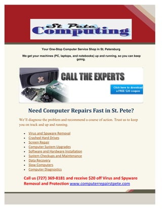 Your One-Stop Computer Service Shop in St. Petersburg

  We get your machines (PC, laptops, and notebooks) up and running, so you can keep
                                       going.




       Need Computer Repairs Fast in St. Pete?
We’ll diagnose the problem and recommend a course of action. Trust us to keep
you on track and up and running.

   •   Virus and Spyware Removal
   •   Crashed Hard Drives
   •   Screen Repair
   •   Computer System Upgrades
   •   Software and Hardware Installation
   •   System Checkups and Maintenance
   •   Data Recovery
   •   Slow Computers
   •   Computer Diagnostics

   Call us (727) 369-8181 and receive $20 off Virus and Spyware
   Removal and Protection www.computerrepairstpete.com
 
