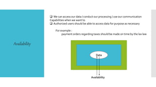 Availability
 We can access our data / conduct our processing / use our communication
Capabilities when we want to
 Authorized users should be able to access data for purpose as necessary
For example :
payment orders regarding taxes should be made on time by the lax law
Data
Availability
 