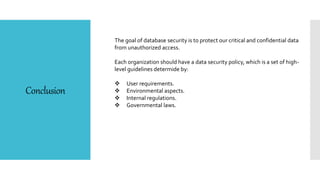 Conclusion
The goal of database security is to protect our critical and confidential data
from unauthorized access.
Each organization should have a data security policy, which is a set of high-
level guidelines determide by:
 User requirements.
 Environmental aspects.
 Internal regulations.
 Governmental laws.
 