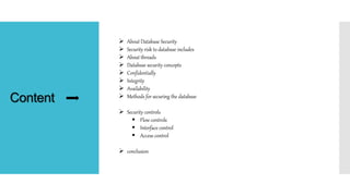 Content
 About Database Security
 Security risk to database includes
 About threads
 Database security concepts
 Confidentially
 Integrity
 Availability
 Methods for securing the database
 Security controls
 Flow controls
 Interface control
 Access control
 conclusion
 