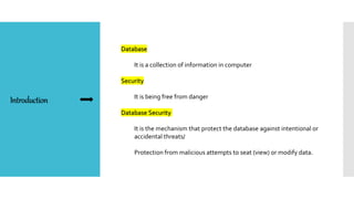 Introduction
Database
It is a collection of information in computer
Security
It is being free from danger
Database Security
It is the mechanism that protect the database against intentional or
accidental threats/
Protection from malicious attempts to seat (view) or modify data.
 