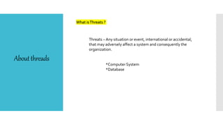 Aboutthreads
What isThreats ?
Threats – Any situation or event, international or accidental,
that may adversely affect a system and consequently the
organization.
*Computer System
*Database
 