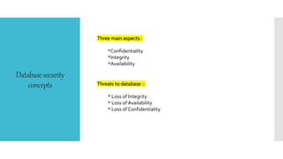 Databasesecurity
concepts
Three main aspects :
*Confidentiality
*Integrity
*Availability
Threats to database ::
* Loss of Integrity
* Loss of Availability
* Loss of Confidentiality
 