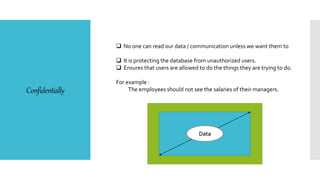 Confidentially
 No one can read our data / communication unless we want them to
 It is protecting the database from unauthorized users.
 Ensures that users are allowed to do the things they are trying to do.
For example :
The employees should not see the salaries of their managers.
Data
 