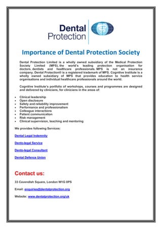 Importance of Dental Protection Society
Dental Protection Limited is a wholly owned subsidiary of the Medical Protection
Society Limited (MPS), the world’s leading protection organisation for
doctors, dentists and healthcare professionals. MPS is not an insurance
company. Dental Protection® is a registered trademark of MPS. Cognitive Institute is a
wholly owned subsidiary of MPS that provides education to health service
organisations and individual healthcare professionals around the world.
Cognitive Institute’s portfolio of workshops, courses and programmes are designed
and delivered by clinicians, for clinicians in the areas of:
 Clinical leadership
 Open disclosure
 Safety and reliability improvement
 Performance and professionalism
 Colleague interactions
 Patient communication
 Risk management
 Clinical supervision, teaching and mentoring
We provides following Services:
Dental Legal Indemnity
Dento-legal Service
Dento-legal Consultant
Dental Defence Union
Contact us:
33 Cavendish Square, London W1G 0PS
Email: enquiries@dentalprotection.org
Website: www.dentalprotection.org/uk
 