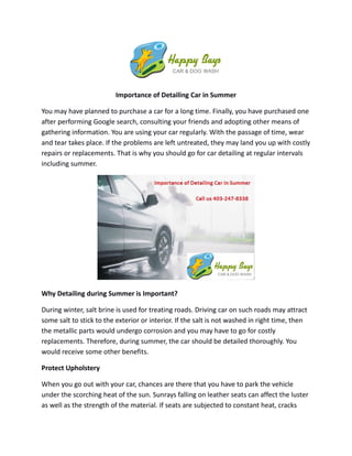 Importance of Detailing Car in Summer
You may have planned to purchase a car for a long time. Finally, you have purchased one
after performing Google search, consulting your friends and adopting other means of
gathering information. You are using your car regularly. With the passage of time, wear
and tear takes place. If the problems are left untreated, they may land you up with costly
repairs or replacements. That is why you should go for car detailing at regular intervals
including summer.
Why Detailing during Summer is Important?
During winter, salt brine is used for treating roads. Driving car on such roads may attract
some salt to stick to the exterior or interior. If the salt is not washed in right time, then
the metallic parts would undergo corrosion and you may have to go for costly
replacements. Therefore, during summer, the car should be detailed thoroughly. You
would receive some other benefits.
Protect Upholstery
When you go out with your car, chances are there that you have to park the vehicle
under the scorching heat of the sun. Sunrays falling on leather seats can affect the luster
as well as the strength of the material. If seats are subjected to constant heat, cracks
 