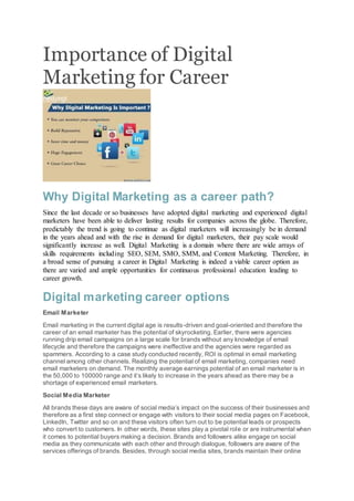 Importance of Digital
Marketing for Career
Why Digital Marketing as a career path?
Since the last decade or so businesses have adopted digital marketing and experienced digital
marketers have been able to deliver lasting results for companies across the globe. Therefore,
predictably the trend is going to continue as digital marketers will increasingly be in demand
in the years ahead and with the rise in demand for digital marketers, their pay scale would
significantly increase as well. Digital Marketing is a domain where there are wide arrays of
skills requirements including SEO, SEM, SMO, SMM, and Content Marketing. Therefore, in
a broad sense of pursuing a career in Digital Marketing is indeed a viable career option as
there are varied and ample opportunities for continuous professional education leading to
career growth.
Digital marketing career options
Email Marketer
Email marketing in the current digital age is results-driven and goal-oriented and therefore the
career of an email marketer has the potential of skyrocketing. Earlier, there were agencies
running drip email campaigns on a large scale for brands without any knowledge of email
lifecycle and therefore the campaigns were ineffective and the agencies were regarded as
spammers. According to a case study conducted recently, ROI is optimal in email marketing
channel among other channels. Realizing the potential of email marketing, companies need
email marketers on demand. The monthly average earnings potential of an email marketer is in
the 50,000 to 100000 range and it’s likely to increase in the years ahead as there may be a
shortage of experienced email marketers.
Social Media Marketer
All brands these days are aware of social media’s impact on the success of their businesses and
therefore as a first step connect or engage with visitors to their social media pages on Facebook,
LinkedIn, Twitter and so on and these visitors often turn out to be potential leads or prospects
who convert to customers. In other words, these sites play a pivotal role or are instrumental when
it comes to potential buyers making a decision. Brands and followers alike engage on social
media as they communicate with each other and through dialogue, followers are aware of the
services offerings of brands. Besides, through social media sites, brands maintain their online
 