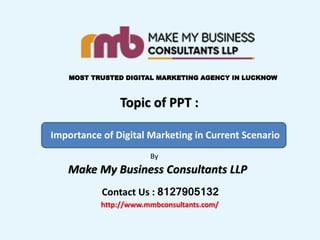 Make My Business Consultants LLP
MOST TRUSTED DIGITAL MARKETING AGENCY IN LUCKNOW
Topic of PPT :
Importance of Digital Marketing in Current Scenario
By
Contact Us : 8127905132
http://www.mmbconsultants.com/
 