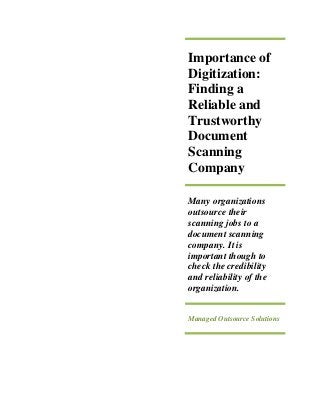 Importance of
Digitization:
Finding a
Reliable and
Trustworthy
Document
Scanning
Company
Many organizations
outsource their
scanning jobs to a
document scanning
company. It is
important though to
check the credibility
and reliability of the
organization.
Managed Outsource Solutions
 