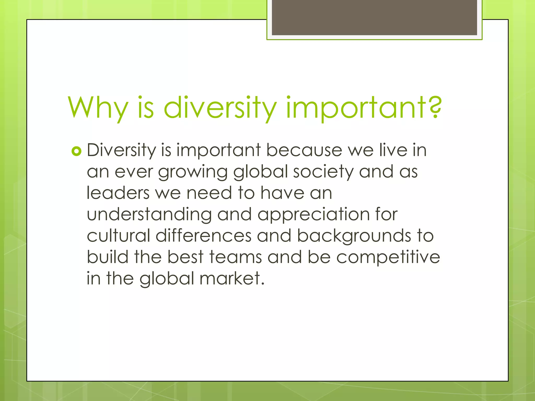 Why is diversity important?
 Diversity is important because we live in
  an ever growing global society and as
  leaders we need to have an
  understanding and appreciation for
  cultural differences and backgrounds to
  build the best teams and be competitive
  in the global market.
 