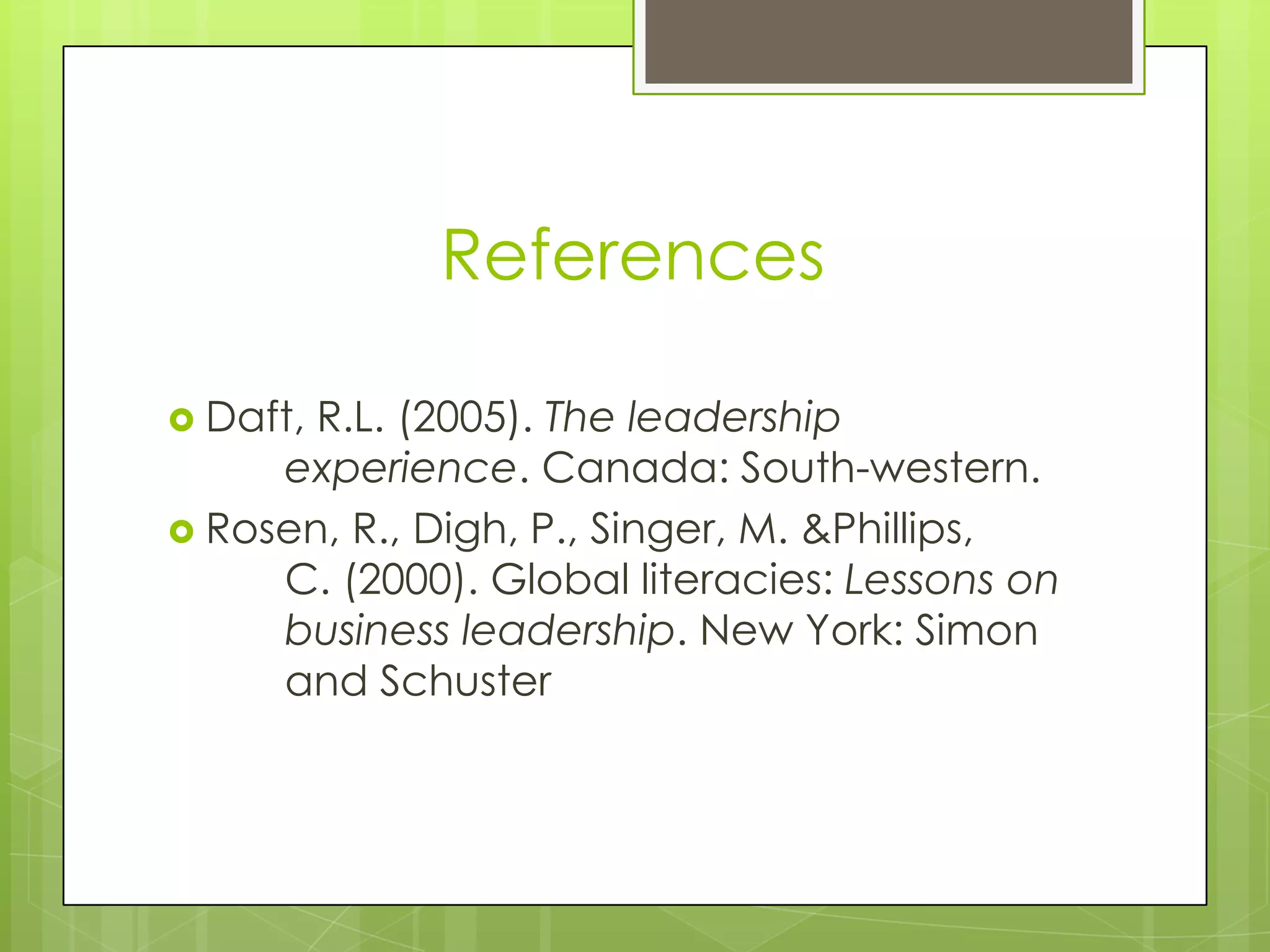 References

 Daft,R.L. (2005). The leadership
     experience. Canada: South-western.
 Rosen, R., Digh, P., Singer, M. &Phillips,
     C. (2000). Global literacies: Lessons on
     business leadership. New York: Simon
     and Schuster
 