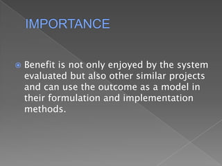 IMPORTANCEBenefit is not only enjoyed by the system evaluated but also other similar projects and can use the outcome as a model in their formulation and implementation methods.