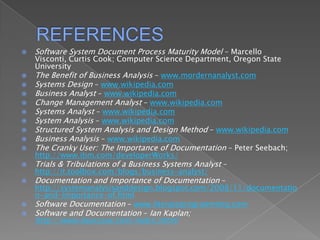 REFERENCESSoftware System Document Process Maturity Model – Marcello Visconti, Curtis Cook; Computer Science Department, Oregon State UniversityThe Benefit of Business Analysis – www.mordernanalyst.comSystems Design – www.wikipedia.comBusiness Analyst – www.wikipedia.comChange Management Analyst – www.wikipedia.comSystems Analyst – www.wikipedia.comSystem Analysis – www.wikipedia.comStructured System Analysis and Design Method – www.wikipedia.comBusiness Analysis – www.wikipedia.comThe Cranky User: The Importance ofDocumentation – Peter Seebach; http://www.ibm.com/developerWorks/Trials & Tribulations of a Business Systems Analyst – http://it.toolbox.com/blogs/business-analyst/Documentation and Importance of Documentation – http://systemanalysisanddesign.blogspot.com/2008/11/documentation-and-importance-of.htmlSoftware Documentation – www.literateprogramming.comSoftware and Documentation – Ian Kaplan; http://www.bearcave.com/index.shtml