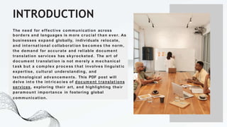 INTRODUCTION
The need for effective communication across
borders and languages is m ore crucial t han ever. As
businesses expand globally, individuals relocate,
and int ernat ional collaborat ion becom es t he norm ,
the demand for accurate and reliable document
translation services has skyrocketed. The art of
docum ent t ranslat ion is not m erely a m echanical
t ask but a com plex process t hat involves linguist ic
expertise, cultural understanding, and
technological advancements. This PDF post will
delve int o t he int ricacies of docum ent t ranslat ions
services, exploring their art, and highlighting their
paramount importance in fostering global
communication.
 