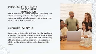 UNDERSTANDING THE ART
OF DOCUMENT
TRANSLATION
The t ranslat or’s t ask is not just t o convey t he
literal meaning but also to capture the
nuances, cult ural referenc es, and idiom s t hat
may exist in the original text.
LINGUISTIC EXPERTISE
Language is dynamic and constantly evolving.
A skilled translator possesses not only a deep
understanding of the grammar and vocabulary
of both languages but also a keen awareness
of the cultural subtleties embedded within
them.
 