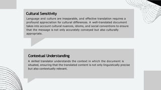 Language and culture are inseparable, and effective translation requires a
profound appreciation for cultural differences. A well-translated document
takes into account cultural nuances, idioms, and social conventions to ensure
that the message is not only accurately conveyed but also culturally
appropriate.
Cultural Sensitivity
Contextual Understanding
A skilled translator understands the context in which the document is
situated, ensuring that the translated content is not only linguistically precise
but also contextually relevant.
 