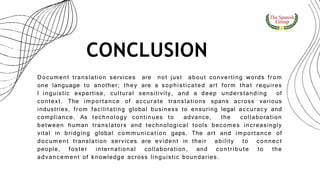 CONCLUSION
Document translation services are not just about converting words from
one language to another; they are a sophisticated art form that requires
l inguistic expertise, cultural sensitivity, and a deep understanding of
context. The importance of accurate translations spans across various
industries, from facilitating global business to ensuring legal accuracy and
compliance. As technology continues to advance, the collaboration
between human translators and technological tools becomes increasingly
vital in bridging global communication gaps. The art and importance of
document translation services are evident in their ability to connect
people, foster international collaboration, and contribute to the
advancement of knowledge across linguistic boundaries.
 