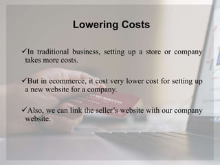 Lowering Costs
In traditional business, setting up a store or company
takes more costs.
But in ecommerce, it cost very lower cost for setting up
a new website for a company.
Also, we can link the seller’s website with our company
website.
 