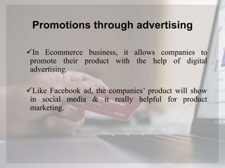 Promotions through advertising
In Ecommerce business, it allows companies to
promote their product with the help of digital
advertising.
Like Facebook ad, the companies’ product will show
in social media & it really helpful for product
marketing.
 