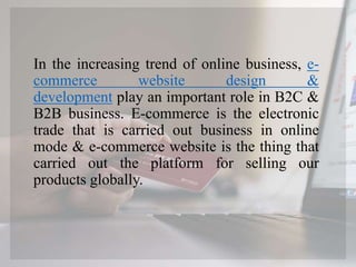 In the increasing trend of online business, e-
commerce website design &
development play an important role in B2C &
B2B business. E-commerce is the electronic
trade that is carried out business in online
mode & e-commerce website is the thing that
carried out the platform for selling our
products globally.
 