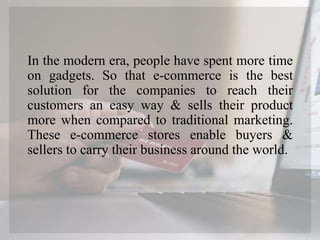 In the modern era, people have spent more time
on gadgets. So that e-commerce is the best
solution for the companies to reach their
customers an easy way & sells their product
more when compared to traditional marketing.
These e-commerce stores enable buyers &
sellers to carry their business around the world.
 