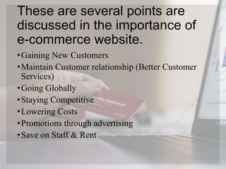 These are several points are
discussed in the importance of
e-commerce website.
•Gaining New Customers
•Maintain Customer relationship (Better Customer
Services)
•Going Globally
•Staying Competitive
•Lowering Costs
•Promotions through advertising
•Save on Staff & Rent
 