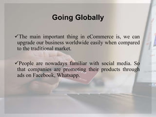 Going Globally
The main important thing in eCommerce is, we can
upgrade our business worldwide easily when compared
to the traditional market.
People are nowadays familiar with social media. So
that companies are promoting their products through
ads on Facebook, Whatsapp.
 