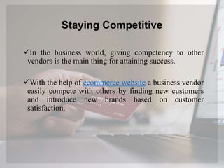 Staying Competitive
In the business world, giving competency to other
vendors is the main thing for attaining success.
With the help of ecommerce website a business vendor
easily compete with others by finding new customers
and introduce new brands based on customer
satisfaction.
 