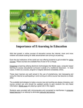 Importance of E-learning in Education
With fast growth in online courses of education across the internet, more and more
children and adults looking for skills advancement are turning to eLearning.
Even the top institutions of the world are now offering students to get enrolled for online
courses. These courses are available free of cost or for a charge.
E-learning is learning utilizing electronic technologies like Mobile apps, computer based
learning to access educational curriculum outside of a traditional classroom. In most
cases, it refers to a course, program or degree delivered completely online.
These days’ learners are well versed in the use of smartphones, text messaging and
using the internet so participating in and running an online course has become a simple
affair.
The available technologies to make a course new and exciting are always changing, and
course content can and should be updated quickly to give students the very latest
information. Mobile apps are playing a great role in this regard.
Students were provided with minicomputers and connected to mainframes in computer
based learning in an attempt to eliminate instructor led training.
 
