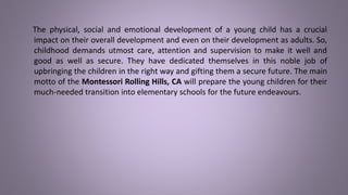 The physical, social and emotional development of a young child has a crucial
impact on their overall development and even on their development as adults. So,
childhood demands utmost care, attention and supervision to make it well and
good as well as secure. They have dedicated themselves in this noble job of
upbringing the children in the right way and gifting them a secure future. The main
motto of the Montessori Rolling Hills, CA will prepare the young children for their
much-needed transition into elementary schools for the future endeavours.
 