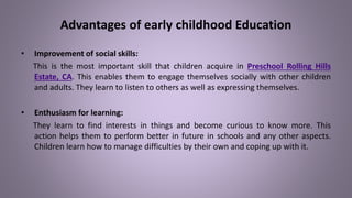 Advantages of early childhood Education
• Improvement of social skills:
This is the most important skill that children acquire in Preschool Rolling Hills
Estate, CA. This enables them to engage themselves socially with other children
and adults. They learn to listen to others as well as expressing themselves.
• Enthusiasm for learning:
They learn to find interests in things and become curious to know more. This
action helps them to perform better in future in schools and any other aspects.
Children learn how to manage difficulties by their own and coping up with it.
 
